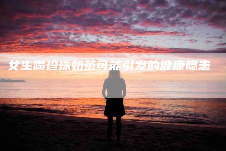 女生喝珍珠奶茶可能引发的健康隐患-家政服务网