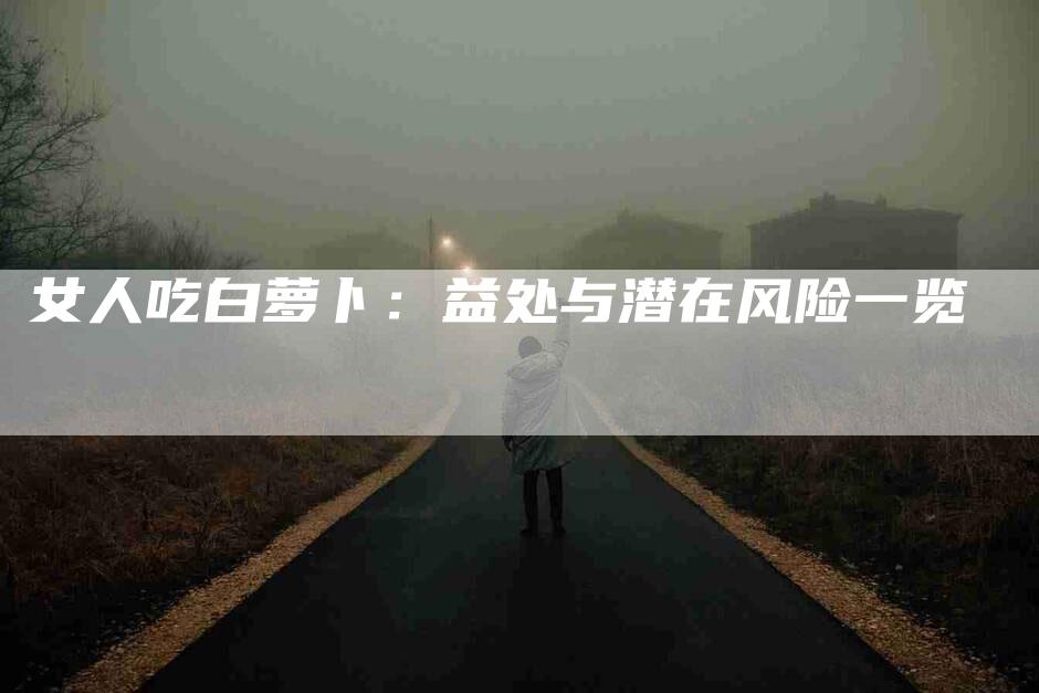 女人吃白萝卜：益处与潜在风险一览-家政服务网