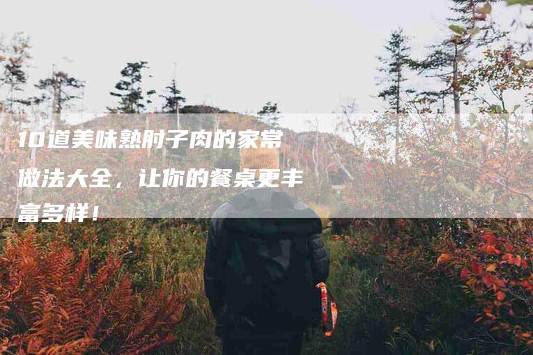 10道美味熟肘子肉的家常做法大全，让你的餐桌更丰富多样！-家政服务网
