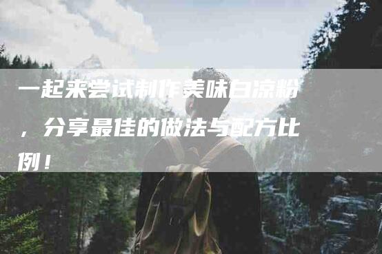 一起来尝试制作美味白凉粉,分享最佳的做法与配方比例!-家政服务网