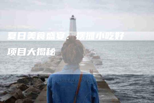 夏日美食盛宴：摆摊小吃好项目大揭秘-家政服务网