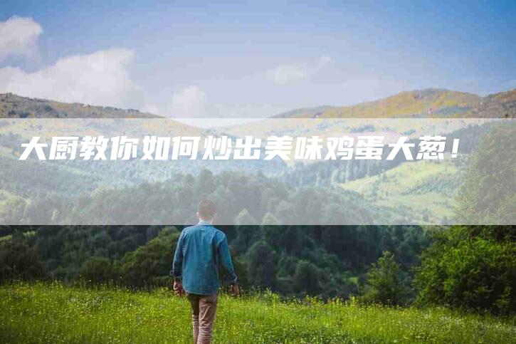 大厨教你如何炒出美味鸡蛋大葱！-家政服务网