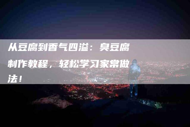 从豆腐到香气四溢：臭豆腐制作教程，轻松学习家常做法！-家政服务网