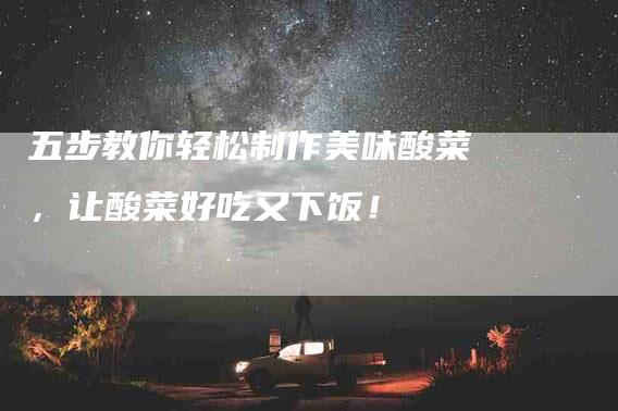 五步教你轻松制作美味酸菜，让酸菜好吃又下饭！-家政服务网