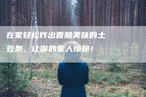 在家轻松炸出香脆美味的土豆条，让你的家人惊艳！-家政服务网