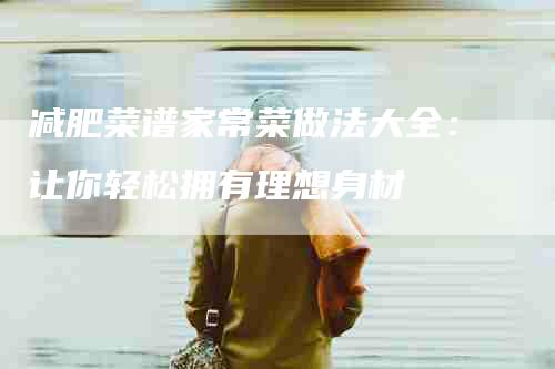 减肥菜谱家常菜做法大全：让你轻松拥有理想身材-家政服务网