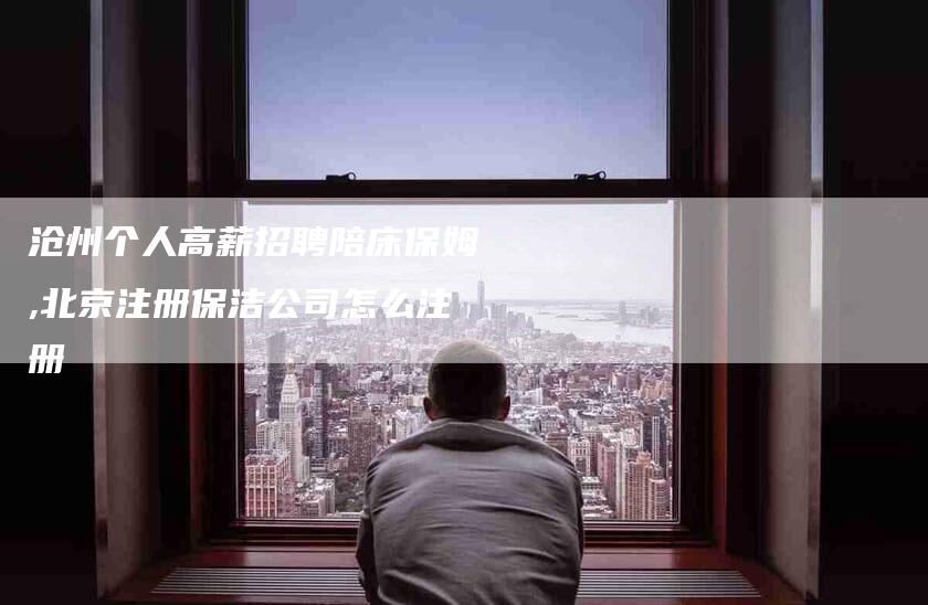 沧州个人高薪招聘陪床保姆,北京注册保洁公司怎么注册-家政服务网