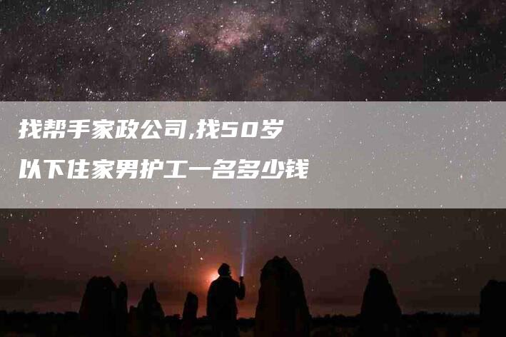 找帮手家政公司,找50岁以下住家男护工一名多少钱-家政服务网