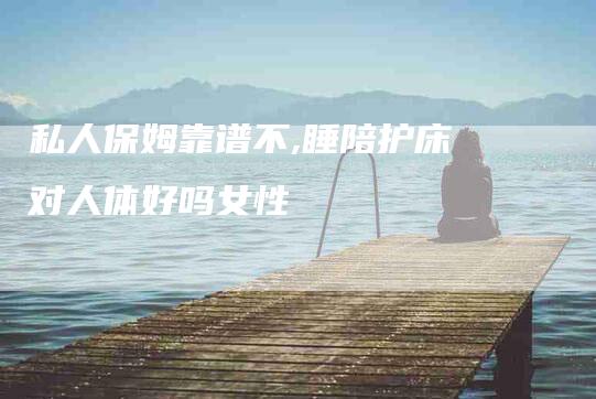 私人保姆靠谱不,睡陪护床对人体好吗女性-家政服务网