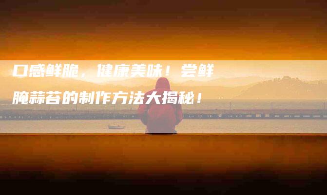 口感鲜脆，健康美味！尝鲜腌蒜苔的制作方法大揭秘！-家政服务网