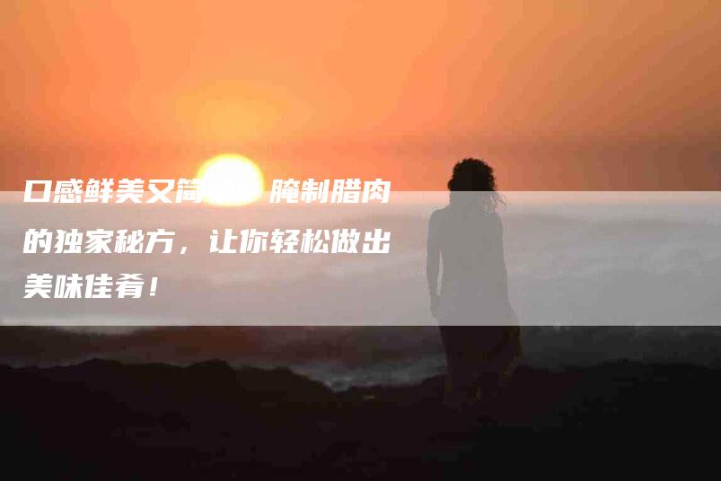 口感鲜美又简单！腌制腊肉的独家秘方，让你轻松做出美味佳肴！-家政服务网
