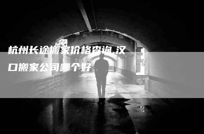杭州长途搬家价格查询,汉口搬家公司哪个好-家政服务网