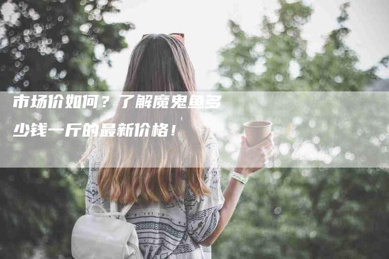 市场价如何？了解魔鬼鱼多少钱一斤的最新价格！