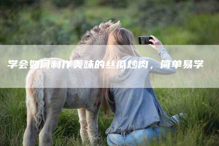 学会如何制作美味的丝瓜炒肉，简单易学-家政服务网