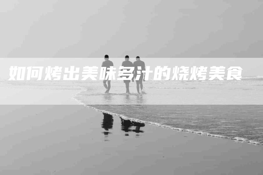 如何烤出美味多汁的烧烤美食-家政服务网