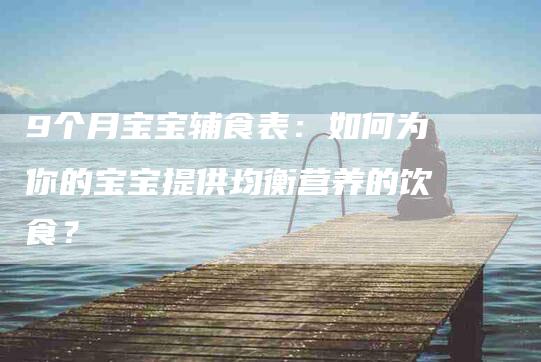 9个月宝宝辅食表：如何为你的宝宝提供均衡营养的饮食？-家政服务网
