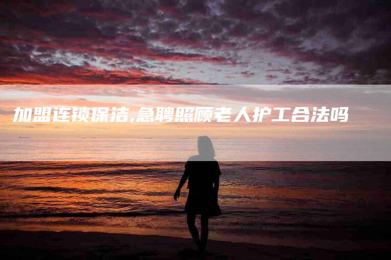 加盟连锁保洁,急聘照顾老人护工合法吗-家政服务网