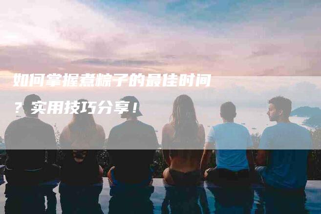 如何掌握煮粽子的最佳时间？实用技巧分享！-家政服务网