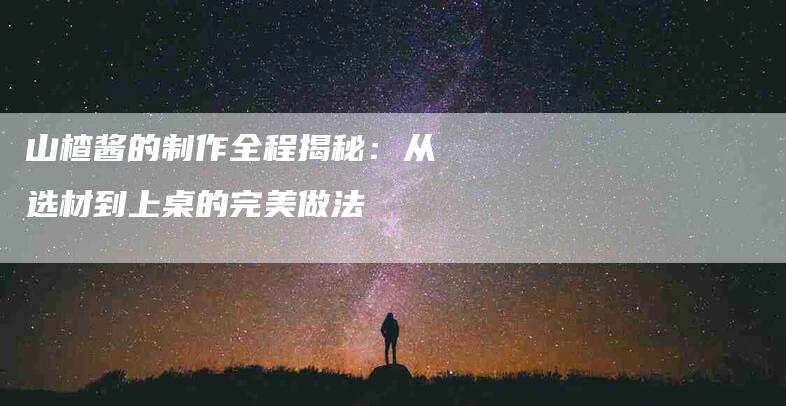 山楂酱的制作全程揭秘：从选材到上桌的完美做法