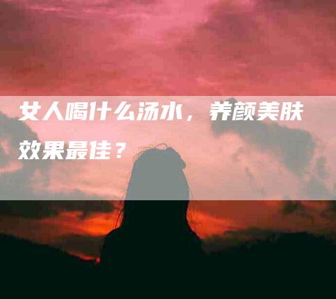 女人喝什么汤水，养颜美肤效果最佳？