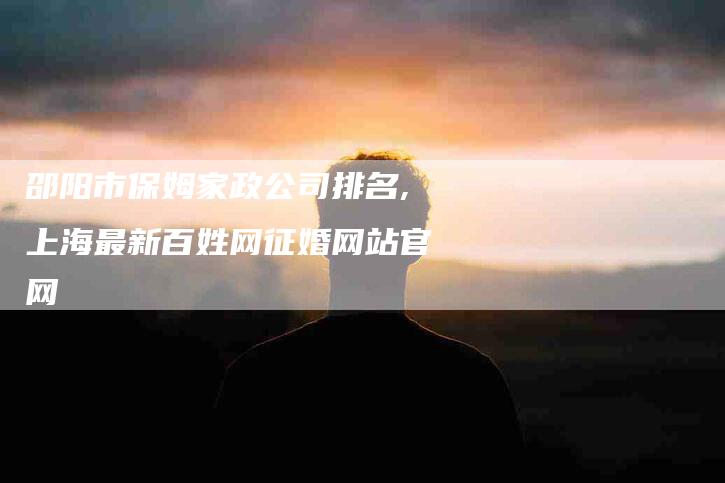 邵阳市保姆家政公司排名,上海最新百姓网征婚网站官网-家政服务网