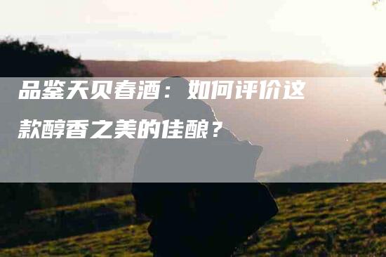 品鉴天贝春酒：如何评价这款醇香之美的佳酿？-家政服务网