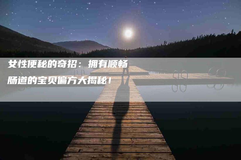 女性便秘的奇招：拥有顺畅肠道的宝贝偏方大揭秘！-家政服务网