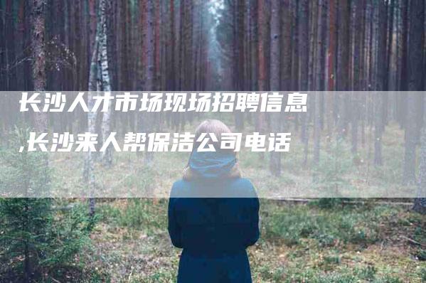 长沙人才市场现场招聘信息,长沙来人帮保洁公司电话