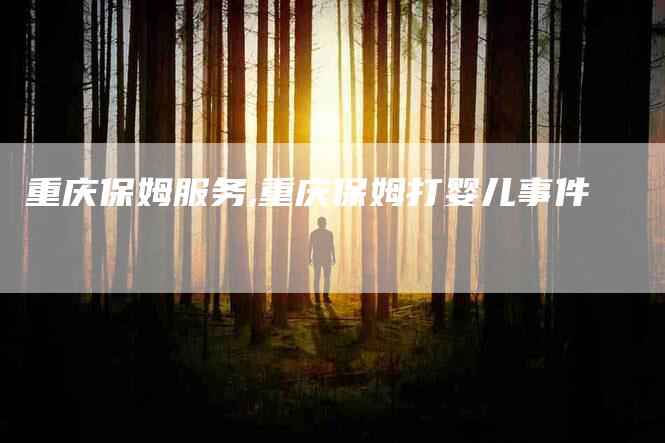 重庆保姆服务,重庆保姆打婴儿事件-家政服务网