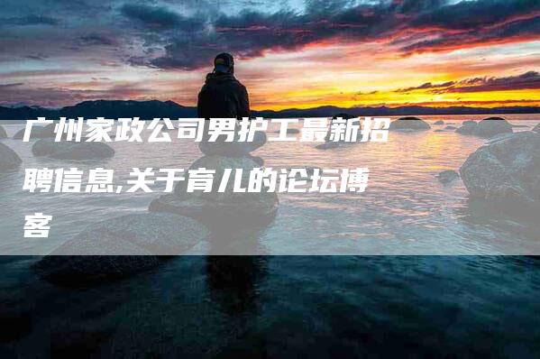 广州家政公司男护工最新招聘信息,关于育儿的论坛博客-家政服务网