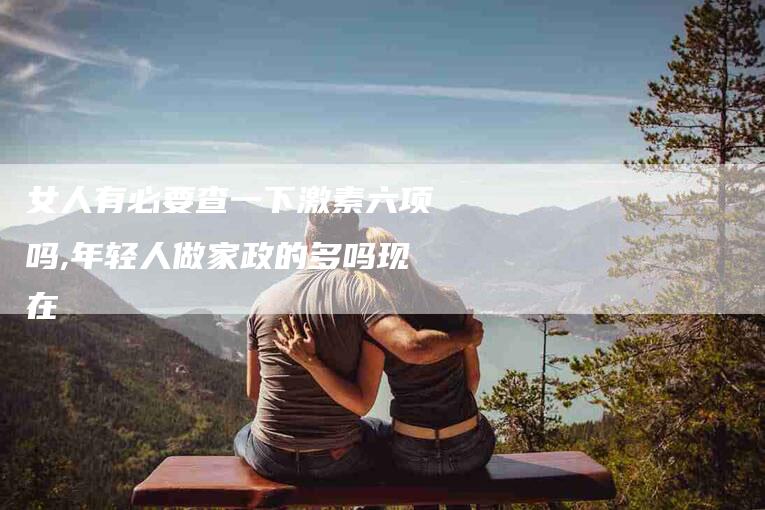 女人有必要查一下激素六项吗,年轻人做家政的多吗现在-家政服务网