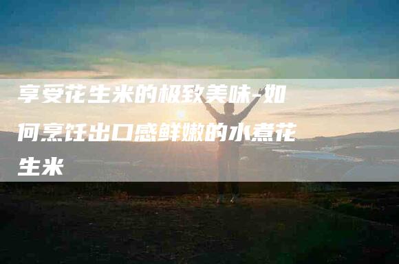 享受花生米的极致美味-如何烹饪出口感鲜嫩的水煮花生米