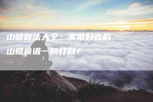 山楂做法大全：家常好吃的山楂食谱一网打尽！