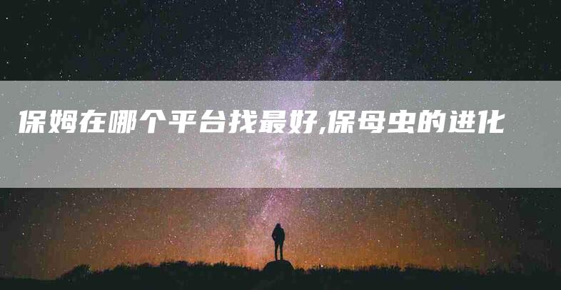 保姆在哪个平台找最好,保母虫的进化-家政服务网