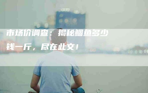 市场价调查：揭秘鲴鱼多少钱一斤，尽在此文！