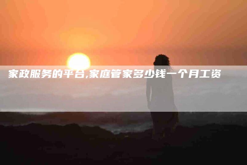 家政服务的平台,家庭管家多少钱一个月工资-家政服务网