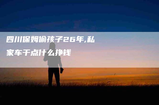 四川保姆偷孩子26年,私家车干点什么挣钱-家政服务网