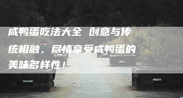 咸鸭蛋吃法大全 创意与传统相融，尽情享受咸鸭蛋的美味多样性！-家政服务网