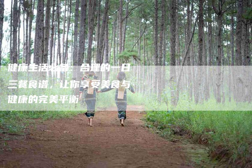 健康生活必备：合理的一日三餐食谱，让你享受美食与健康的完美平衡-家政服务网
