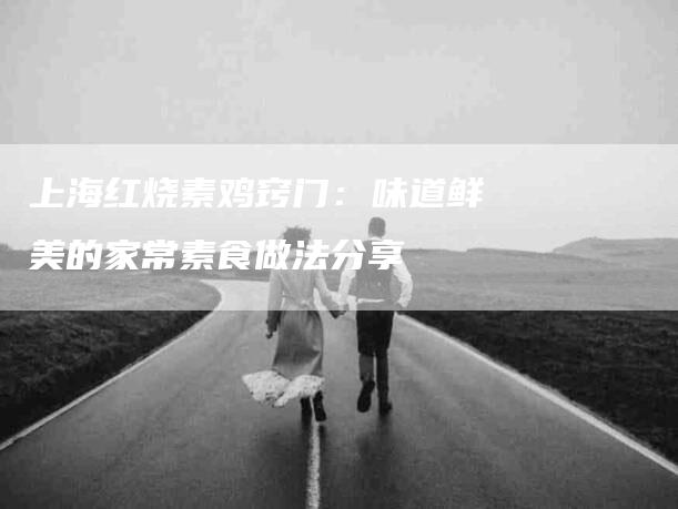 上海红烧素鸡窍门：味道鲜美的家常素食做法分享-家政服务网