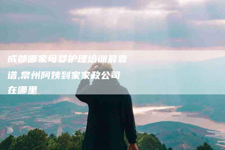 成都哪家母婴护理培训最靠谱,常州阿姨到家家政公司在哪里-家政服务网