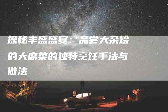 探秘丰盛盛宴：品尝大杂烩的大席菜的独特烹饪手法与做法-家政服务网