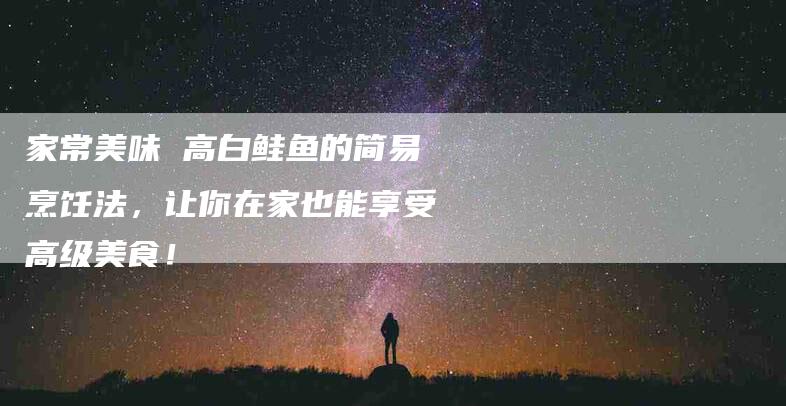 家常美味 高白鲑鱼的简易烹饪法，让你在家也能享受高级美食！