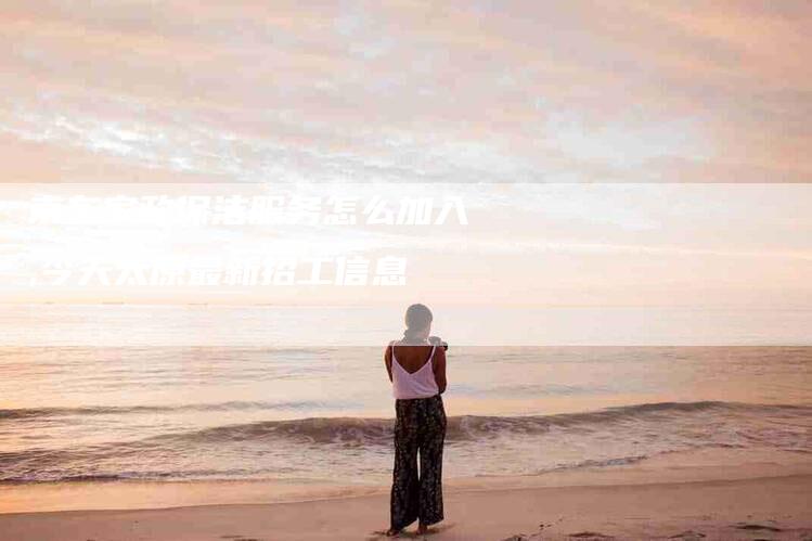 京东家政保洁服务怎么加入,今天太原最新招工信息-家政服务网