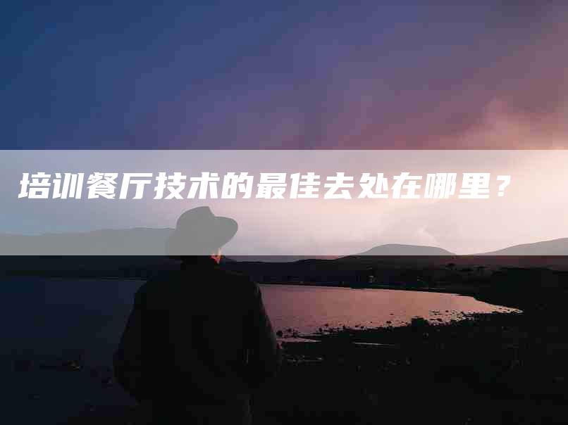培训餐厅技术的最佳去处在哪里？-家政服务网