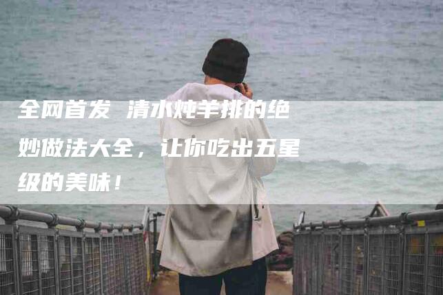 全网首发 清水炖羊排的绝妙做法大全，让你吃出五星级的美味！-家政服务网