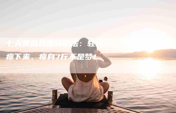 七天黄瓜鸡蛋减肥法：轻松瘦下来，瘦身7斤不是梦！-家政服务网