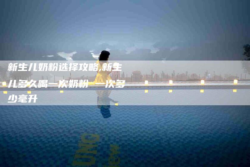新生儿奶粉选择攻略,新生儿多久喝一次奶粉 一次多少毫升-家政服务网
