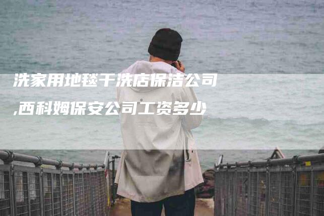 洗家用地毯干洗店保洁公司,西科姆保安公司工资多少