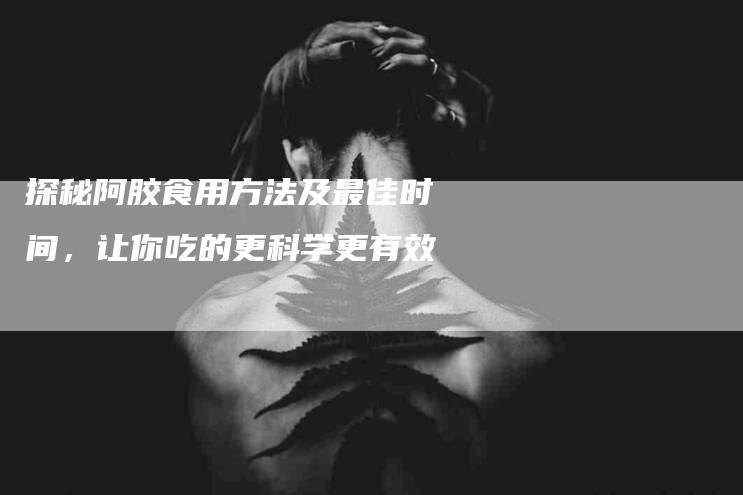 探秘阿胶食用方法及最佳时间，让你吃的更科学更有效-家政服务网